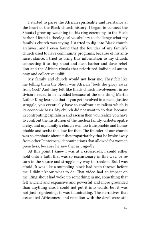 I started to parse the African spirituality and resistance at
the heart of the Black church history. I began to connect the
Shouts I grew up watching to this ring ceremony, to the Hush
harbor. I found a theological vocabulary to challenge what my
family’s church was saying, I started to dig into Black church
archives, and I even found that the founder of my family's
church used to have community programs, because of his anti-
racist stance. I tried to bring this information to my church,
connecting it to ring shout and hush harbor and slave rebel-
lion and the African rituals that prioritized individual auton-
omy and collective uplift.

My family and church would not hear me. They felt like
me telling them the Shout was African “took the glory away
from God.” And they felt like Black church involvement in ac-
tivism needed to be avoided because of the one thing Martin
Luther King learned: that if you get involved in a racial justice
struggle, you eventually have to confront capitalism which is
its economic basis. My church did not want to do that, because
in confronting capitalism and racism then you realize you have
to confront the institution of the nuclear family, cisheteropatri-
archy, and my family’s church was too transphobic and homo-
phobic and sexist to allow for that. The founder of our church
was so emphatic about cisheteropatriarchy that he broke away
from other Pentecostal denominations that allowed for women
preachers, because he saw that as ungodly.

At this point I knew I was at a crossroads. I could either
hold onto a faith that was so exclusionary in this way, or re-
turn to the source and struggle my way to freedom, But I was
afraid. It was like a stumbling block had been thrown before
me. I didn’t know what to do. That video had an impact on
me. Ring shout had woke up something in me, something that
felt ancient and expansive and powerful and more grounded
than anything else. I could not put it into words, but it was
not just frightening: it was illuminating. The narratives that
associated Africanness and rebellion with the devil were still

47
